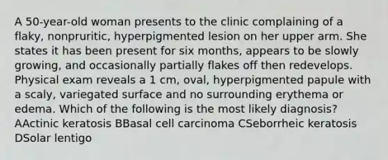 A 50-year-old woman presents to the clinic complaining of a flaky, nonpruritic, hyperpigmented lesion on her upper arm. She states it has been present for six months, appears to be slowly growing, and occasionally partially flakes off then redevelops. Physical exam reveals a 1 cm, oval, hyperpigmented papule with a scaly, variegated surface and no surrounding erythema or edema. Which of the following is the most likely diagnosis? AActinic keratosis BBasal cell carcinoma CSeborrheic keratosis DSolar lentigo