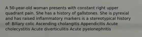 A 50-year-old woman presents with constant right upper quadrant pain. She has a history of gallstones. She is pyrexial and has raised inflammatory markers is a stereotypical history of: Biliary colic Ascending cholangitis Appendicitis Acute cholecystitis Acute diverticulitis Acute pyelonephritis