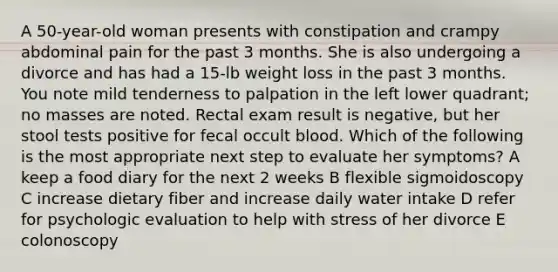 A 50-year-old woman presents with constipation and crampy abdominal pain for the past 3 months. She is also undergoing a divorce and has had a 15-lb weight loss in the past 3 months. You note mild tenderness to palpation in the left lower quadrant; no masses are noted. Rectal exam result is negative, but her stool tests positive for fecal occult blood. Which of the following is the most appropriate next step to evaluate her symptoms? A keep a food diary for the next 2 weeks B flexible sigmoidoscopy C increase dietary fiber and increase daily water intake D refer for psychologic evaluation to help with stress of her divorce E colonoscopy