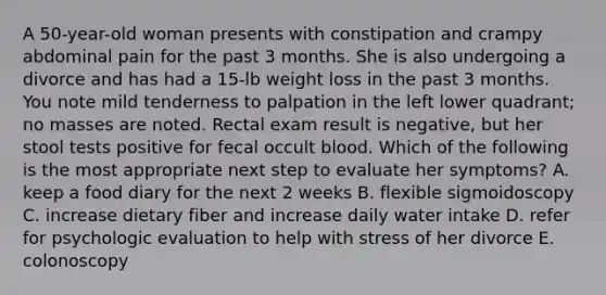 A 50-year-old woman presents with constipation and crampy abdominal pain for the past 3 months. She is also undergoing a divorce and has had a 15-lb weight loss in the past 3 months. You note mild tenderness to palpation in the left lower quadrant; no masses are noted. Rectal exam result is negative, but her stool tests positive for fecal occult blood. Which of the following is the most appropriate next step to evaluate her symptoms? A. keep a food diary for the next 2 weeks B. flexible sigmoidoscopy C. increase dietary fiber and increase daily water intake D. refer for psychologic evaluation to help with stress of her divorce E. colonoscopy