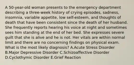 A 50-year-old woman presents to the emergency department describing a three-week history of crying episodes, sadness, insomnia, variable appetite, low self-esteem, and thoughts of death that have been consistent since the death of her husband. She frequently reports hearing his voice at night and sometimes sees him standing at the end of her bed. She expresses severe guilt that she is alive and he is not. Her vitals are within normal limit and there are no concerning findings on physical exam. What is the most likely diagnosis? A.Acute Stress Disorder B.Major Depressive Disorder C.Schizoaffective Disorder D.Cyclothymic Disorder E.Grief Reaction