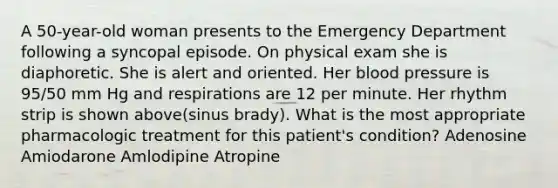 A 50-year-old woman presents to the Emergency Department following a syncopal episode. On physical exam she is diaphoretic. She is alert and oriented. Her blood pressure is 95/50 mm Hg and respirations are 12 per minute. Her rhythm strip is shown above(sinus brady). What is the most appropriate pharmacologic treatment for this patient's condition? Adenosine Amiodarone Amlodipine Atropine