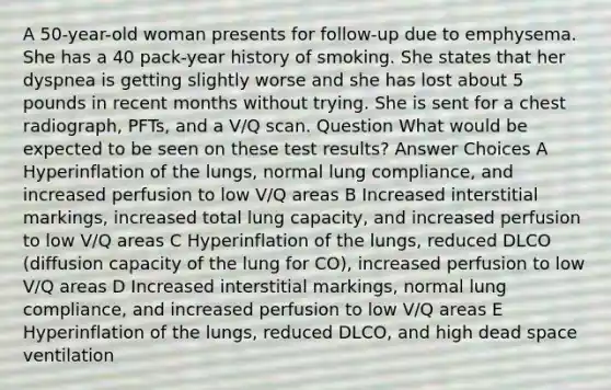 A 50-year-old woman presents for follow-up due to emphysema. She has a 40 pack-year history of smoking. She states that her dyspnea is getting slightly worse and she has lost about 5 pounds in recent months without trying. She is sent for a chest radiograph, PFTs, and a V/Q scan. Question What would be expected to be seen on these test results? Answer Choices A Hyperinflation of the lungs, normal lung compliance, and increased perfusion to low V/Q areas B Increased interstitial markings, increased total lung capacity, and increased perfusion to low V/Q areas C Hyperinflation of the lungs, reduced DLCO (diffusion capacity of the lung for CO), increased perfusion to low V/Q areas D Increased interstitial markings, normal lung compliance, and increased perfusion to low V/Q areas E Hyperinflation of the lungs, reduced DLCO, and high dead space ventilation