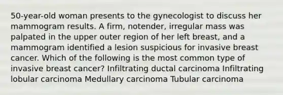 50-year-old woman presents to the gynecologist to discuss her mammogram results. A firm, notender, irregular mass was palpated in the upper outer region of her left breast, and a mammogram identified a lesion suspicious for invasive breast cancer. Which of the following is the most common type of invasive breast cancer? Infiltrating ductal carcinoma Infiltrating lobular carcinoma Medullary carcinoma Tubular carcinoma