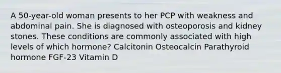 A 50-year-old woman presents to her PCP with weakness and abdominal pain. She is diagnosed with osteoporosis and kidney stones. These conditions are commonly associated with high levels of which hormone? Calcitonin Osteocalcin Parathyroid hormone FGF-23 Vitamin D