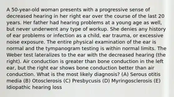 A 50-year-old woman presents with a progressive sense of decreased hearing in her right ear over the course of the last 20 years. Her father had hearing problems at a young age as well, but never underwent any type of workup. She denies any history of ear problems or infection as a child, ear trauma, or excessive noise exposure. The entire physical examination of the ear is normal and the tympanogram testing is within normal limits. The Weber test lateralizes to the ear with the decreased hearing (the right). Air conduction is greater than bone conduction in the left ear, but the right ear shows bone conduction better than air conduction. What is the most likely diagnosis? (A) Serous otitis media (B) Otosclerosis (C) Presbycusis (D) Myringosclerosis (E) Idiopathic hearing loss