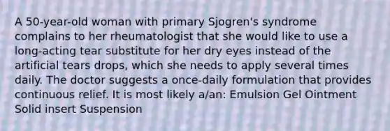 A 50-year-old woman with primary Sjogren's syndrome complains to her rheumatologist that she would like to use a long-acting tear substitute for her dry eyes instead of the artificial tears drops, which she needs to apply several times daily. The doctor suggests a once-daily formulation that provides continuous relief. It is most likely a/an: Emulsion Gel Ointment Solid insert Suspension