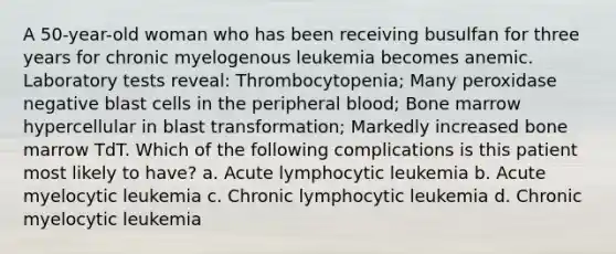 A 50-year-old woman who has been receiving busulfan for three years for chronic myelogenous leukemia becomes anemic. Laboratory tests reveal: Thrombocytopenia; Many peroxidase negative blast cells in the peripheral blood; Bone marrow hypercellular in blast transformation; Markedly increased bone marrow TdT. Which of the following complications is this patient most likely to have? a. Acute lymphocytic leukemia b. Acute myelocytic leukemia c. Chronic lymphocytic leukemia d. Chronic myelocytic leukemia