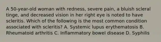 A 50-year-old woman with redness, severe pain, a bluish scleral tinge, and decreased vision in her right eye is noted to have scleritis. Which of the following is the most common condition associated with scleritis? A. Systemic lupus erythematosis B. Rheumatoid arthritis C. Inflammatory bowel disease D. Syphilis