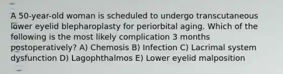 A 50-year-old woman is scheduled to undergo transcutaneous lower eyelid blepharoplasty for periorbital aging. Which of the following is the most likely complication 3 months postoperatively? A) Chemosis B) Infection C) Lacrimal system dysfunction D) Lagophthalmos E) Lower eyelid malposition