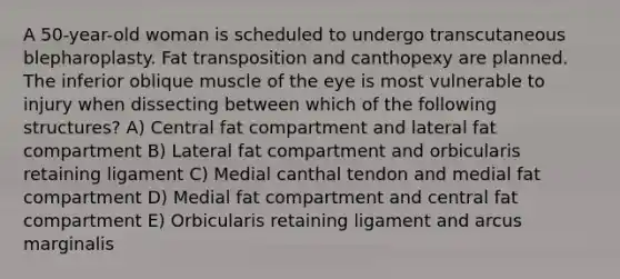 A 50-year-old woman is scheduled to undergo transcutaneous blepharoplasty. Fat transposition and canthopexy are planned. The inferior oblique muscle of the eye is most vulnerable to injury when dissecting between which of the following structures? A) Central fat compartment and lateral fat compartment B) Lateral fat compartment and orbicularis retaining ligament C) Medial canthal tendon and medial fat compartment D) Medial fat compartment and central fat compartment E) Orbicularis retaining ligament and arcus marginalis