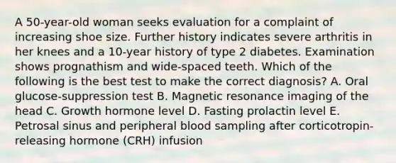 A 50-year-old woman seeks evaluation for a complaint of increasing shoe size. Further history indicates severe arthritis in her knees and a 10-year history of type 2 diabetes. Examination shows prognathism and wide-spaced teeth. Which of the following is the best test to make the correct diagnosis? A. Oral glucose-suppression test B. Magnetic resonance imaging of the head C. Growth hormone level D. Fasting prolactin level E. Petrosal sinus and peripheral blood sampling after corticotropin-releasing hormone (CRH) infusion