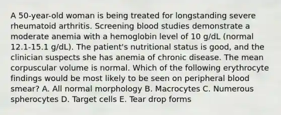 A 50-year-old woman is being treated for longstanding severe rheumatoid arthritis. Screening blood studies demonstrate a moderate anemia with a hemoglobin level of 10 g/dL (normal 12.1-15.1 g/dL). The patient's nutritional status is good, and the clinician suspects she has anemia of chronic disease. The mean corpuscular volume is normal. Which of the following erythrocyte findings would be most likely to be seen on peripheral blood smear? A. All normal morphology B. Macrocytes C. Numerous spherocytes D. Target cells E. Tear drop forms