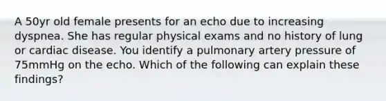 A 50yr old female presents for an echo due to increasing dyspnea. She has regular physical exams and no history of lung or cardiac disease. You identify a pulmonary artery pressure of 75mmHg on the echo. Which of the following can explain these findings?