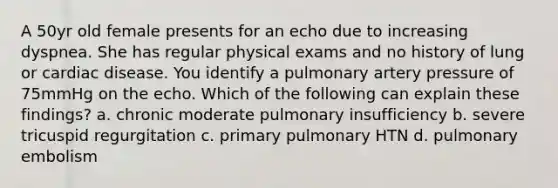 A 50yr old female presents for an echo due to increasing dyspnea. She has regular physical exams and no history of lung or cardiac disease. You identify a pulmonary artery pressure of 75mmHg on the echo. Which of the following can explain these findings? a. chronic moderate pulmonary insufficiency b. severe tricuspid regurgitation c. primary pulmonary HTN d. pulmonary embolism