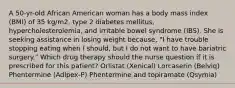 A 50-yr-old African American woman has a body mass index (BMI) of 35 kg/m2, type 2 diabetes mellitus, hypercholesterolemia, and irritable bowel syndrome (IBS). She is seeking assistance in losing weight because, "I have trouble stopping eating when I should, but I do not want to have bariatric surgery." Which drug therapy should the nurse question if it is prescribed for this patient? Orlistat (Xenical) Lorcaserin (Belviq) Phentermine (Adipex-P) Phentermine and topiramate (Qsymia)