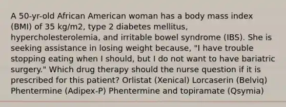 A 50-yr-old African American woman has a body mass index (BMI) of 35 kg/m2, type 2 diabetes mellitus, hypercholesterolemia, and irritable bowel syndrome (IBS). She is seeking assistance in losing weight because, "I have trouble stopping eating when I should, but I do not want to have bariatric surgery." Which drug therapy should the nurse question if it is prescribed for this patient? Orlistat (Xenical) Lorcaserin (Belviq) Phentermine (Adipex-P) Phentermine and topiramate (Qsymia)