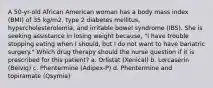 A 50-yr-old African American woman has a body mass index (BMI) of 35 kg/m2, type 2 diabetes mellitus, hypercholesterolemia, and irritable bowel syndrome (IBS). She is seeking assistance in losing weight because, "I have trouble stopping eating when I should, but I do not want to have bariatric surgery." Which drug therapy should the nurse question if it is prescribed for this patient? a. Orlistat (Xenical) b. Lorcaserin (Belviq) c. Phentermine (Adipex-P) d. Phentermine and topiramate (Qsymia)