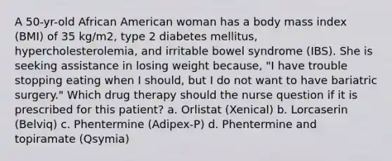 A 50-yr-old African American woman has a body mass index (BMI) of 35 kg/m2, type 2 diabetes mellitus, hypercholesterolemia, and irritable bowel syndrome (IBS). She is seeking assistance in losing weight because, "I have trouble stopping eating when I should, but I do not want to have bariatric surgery." Which drug therapy should the nurse question if it is prescribed for this patient? a. Orlistat (Xenical) b. Lorcaserin (Belviq) c. Phentermine (Adipex-P) d. Phentermine and topiramate (Qsymia)