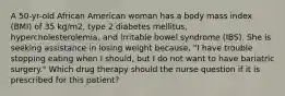 A 50-yr-old African American woman has a body mass index (BMI) of 35 kg/m2, type 2 diabetes mellitus, hypercholesterolemia, and irritable bowel syndrome (IBS). She is seeking assistance in losing weight because, "I have trouble stopping eating when I should, but I do not want to have bariatric surgery." Which drug therapy should the nurse question if it is prescribed for this patient?