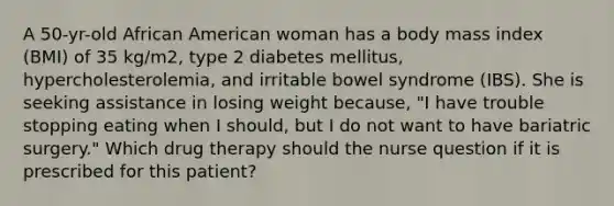 A 50-yr-old African American woman has a body mass index (BMI) of 35 kg/m2, type 2 diabetes mellitus, hypercholesterolemia, and irritable bowel syndrome (IBS). She is seeking assistance in losing weight because, "I have trouble stopping eating when I should, but I do not want to have bariatric surgery." Which drug therapy should the nurse question if it is prescribed for this patient?