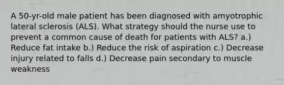 A 50-yr-old male patient has been diagnosed with amyotrophic lateral sclerosis (ALS). What strategy should the nurse use to prevent a common cause of death for patients with ALS? a.) Reduce fat intake b.) Reduce the risk of aspiration c.) Decrease injury related to falls d.) Decrease pain secondary to muscle weakness