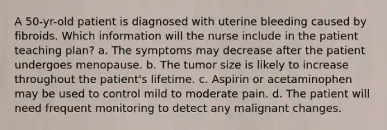 A 50-yr-old patient is diagnosed with uterine bleeding caused by fibroids. Which information will the nurse include in the patient teaching plan? a. The symptoms may decrease after the patient undergoes menopause. b. The tumor size is likely to increase throughout the patient's lifetime. c. Aspirin or acetaminophen may be used to control mild to moderate pain. d. The patient will need frequent monitoring to detect any malignant changes.