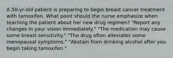 A 50-yr-old patient is preparing to begin breast cancer treatment with tamoxifen. What point should the nurse emphasize when teaching the patient about her new drug regimen? "Report any changes in your vision immediately." "The medication may cause some breast sensitivity." "The drug often alleviates some menopausal symptoms." "Abstain from drinking alcohol after you begin taking tamoxifen."