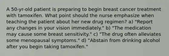 A 50-yr-old patient is preparing to begin breast cancer treatment with tamoxifen. What point should the nurse emphasize when teaching the patient about her new drug regimen? a) "Report any changes in your vision immediately." b) "The medication may cause some breast sensitivity." c) "The drug often alleviates some menopausal symptoms." d) "Abstain from drinking alcohol after you begin taking tamoxifen."