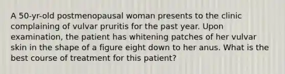 A 50-yr-old postmenopausal woman presents to the clinic complaining of vulvar pruritis for the past year. Upon examination, the patient has whitening patches of her vulvar skin in the shape of a figure eight down to her anus. What is the best course of treatment for this patient?