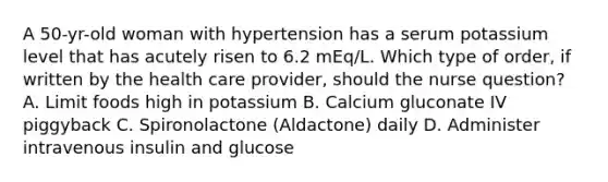 A 50-yr-old woman with hypertension has a serum potassium level that has acutely risen to 6.2 mEq/L. Which type of order, if written by the health care provider, should the nurse question? A. Limit foods high in potassium B. Calcium gluconate IV piggyback C. Spironolactone (Aldactone) daily D. Administer intravenous insulin and glucose