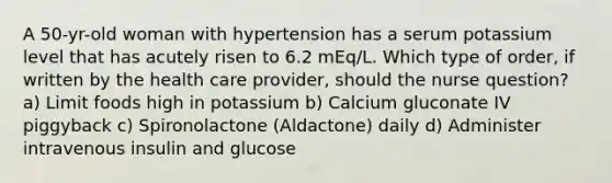 A 50-yr-old woman with hypertension has a serum potassium level that has acutely risen to 6.2 mEq/L. Which type of order, if written by the health care provider, should the nurse question? a) Limit foods high in potassium b) Calcium gluconate IV piggyback c) Spironolactone (Aldactone) daily d) Administer intravenous insulin and glucose