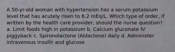 A 50-yr-old woman with hypertension has a serum potassium level that has acutely risen to 6.2 mEq/L. Which type of order, if written by the health care provider, should the nurse question? a. Limit foods high in potassium b. Calcium gluconate IV piggyback c. Spironolactone (Aldactone) daily d. Administer intravenous insulin and glucose