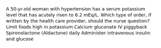 A 50-yr-old woman with hypertension has a serum potassium level that has acutely risen to 6.2 mEq/L. Which type of order, if written by the health care provider, should the nurse question? Limit foods high in potassium Calcium gluconate IV piggyback Spironolactone (Aldactone) daily Administer intravenous insulin and glucose