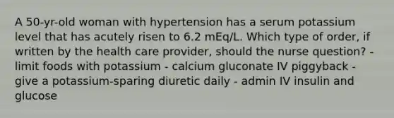 A 50-yr-old woman with hypertension has a serum potassium level that has acutely risen to 6.2 mEq/L. Which type of order, if written by the health care provider, should the nurse question? - limit foods with potassium - calcium gluconate IV piggyback - give a potassium-sparing diuretic daily - admin IV insulin and glucose