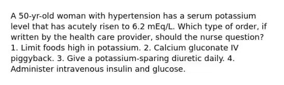 A 50-yr-old woman with hypertension has a serum potassium level that has acutely risen to 6.2 mEq/L. Which type of order, if written by the health care provider, should the nurse question? 1. Limit foods high in potassium. 2. Calcium gluconate IV piggyback. 3. Give a potassium-sparing diuretic daily. 4. Administer intravenous insulin and glucose.