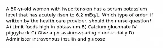 A 50-yr-old woman with hypertension has a serum potassium level that has acutely risen to 6.2 mEq/L. Which type of order, if written by the health care provider, should the nurse question? A) Limit foods high in potassium B) Calcium gluconate IV piggyback C) Give a potassium-sparing diuretic daily D) Administer intravenous insulin and glucose