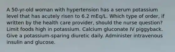 A 50-yr-old woman with hypertension has a serum potassium level that has acutely risen to 6.2 mEq/L. Which type of order, if written by the health care provider, should the nurse question? Limit foods high in potassium. Calcium gluconate IV piggyback. Give a potassium-sparing diuretic daily. Administer intravenous insulin and glucose.