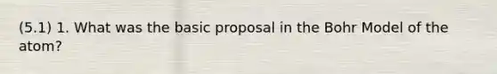 (5.1) 1. What was the basic proposal in the Bohr Model of the atom?