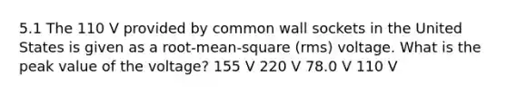 5.1 The 110 V provided by common wall sockets in the United States is given as a root-mean-square (rms) voltage. What is the peak value of the voltage? 155 V 220 V 78.0 V 110 V