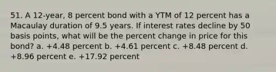 51. A 12-year, 8 percent bond with a YTM of 12 percent has a Macaulay duration of 9.5 years. If interest rates decline by 50 basis points, what will be the percent change in price for this bond? a. +4.48 percent b. +4.61 percent c. +8.48 percent d. +8.96 percent e. +17.92 percent