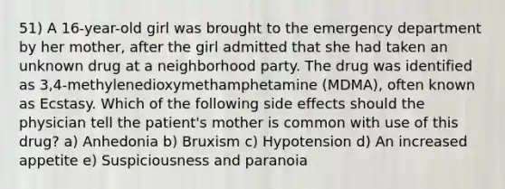 51) A 16-year-old girl was brought to the emergency department by her mother, after the girl admitted that she had taken an unknown drug at a neighborhood party. The drug was identified as 3,4-methylenedioxymethamphetamine (MDMA), often known as Ecstasy. Which of the following side effects should the physician tell the patient's mother is common with use of this drug? a) Anhedonia b) Bruxism c) Hypotension d) An increased appetite e) Suspiciousness and paranoia