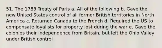 51. The 1783 Treaty of Paris a. All of the following b. Gave the new United States control of all former British territories in North America c. Returned Canada to the French d. Required the US to compensate loyalists for property lost during the war e. Gave the colonies their independence from Britain, but left the Ohio Valley under British control