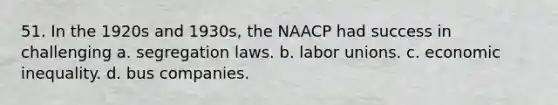 51. In the 1920s and 1930s, the NAACP had success in challenging a. segregation laws. b. labor unions. c. economic inequality. d. bus companies.