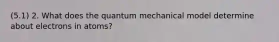 (5.1) 2. What does the quantum mechanical model determine about electrons in atoms?