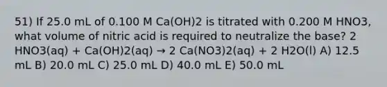 51) If 25.0 mL of 0.100 M Ca(OH)2 is titrated with 0.200 M HNO3, what volume of nitric acid is required to neutralize the base? 2 HNO3(aq) + Ca(OH)2(aq) → 2 Ca(NO3)2(aq) + 2 H2O(l) A) 12.5 mL B) 20.0 mL C) 25.0 mL D) 40.0 mL E) 50.0 mL