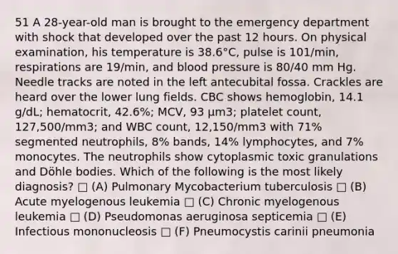 51 A 28-year-old man is brought to the emergency department with shock that developed over the past 12 hours. On physical examination, his temperature is 38.6°C, pulse is 101/min, respirations are 19/min, and <a href='https://www.questionai.com/knowledge/kD0HacyPBr-blood-pressure' class='anchor-knowledge'>blood pressure</a> is 80/40 mm Hg. Needle tracks are noted in the left antecubital fossa. Crackles are heard over the lower lung fields. CBC shows hemoglobin, 14.1 g/dL; hematocrit, 42.6%; MCV, 93 μm3; platelet count, 127,500/mm3; and WBC count, 12,150/mm3 with 71% segmented neutrophils, 8% bands, 14% lymphocytes, and 7% monocytes. The neutrophils show cytoplasmic toxic granulations and Döhle bodies. Which of the following is the most likely diagnosis? □ (A) Pulmonary Mycobacterium tuberculosis □ (B) Acute myelogenous leukemia □ (C) Chronic myelogenous leukemia □ (D) Pseudomonas aeruginosa septicemia □ (E) Infectious mononucleosis □ (F) Pneumocystis carinii pneumonia