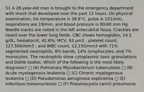 51 A 28-year-old man is brought to the emergency department with shock that developed over the past 12 hours. On physical examination, his temperature is 38.6°C, pulse is 101/min, respirations are 19/min, and <a href='https://www.questionai.com/knowledge/kD0HacyPBr-blood-pressure' class='anchor-knowledge'>blood pressure</a> is 80/40 mm Hg. Needle tracks are noted in the left antecubital fossa. Crackles are heard over the lower lung fields. CBC shows hemoglobin, 14.1 g/dL; hematocrit, 42.6%; MCV, 93 µm3 ; platelet count, 127,500/mm3 ; and WBC count, 12,150/mm3 with 71% segmented neutrophils, 8% bands, 14% lymphocytes, and 7% monocytes. The neutrophils show cytoplasmic toxic granulations and Döhle bodies. Which of the following is the most likely diagnosis? □ (A) Pulmonary Mycobacterium tuberculosis □ (B) Acute myelogenous leukemia □ (C) Chronic myelogenous leukemia □ (D) Pseudomonas aeruginosa septicemia □ (E) Infectious mononucleosis □ (F) Pneumocystis carinii pneumonia