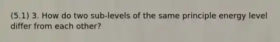 (5.1) 3. How do two sub-levels of the same principle energy level differ from each other?