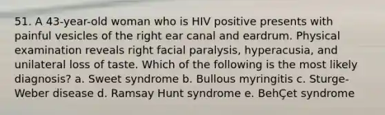 51. A 43-year-old woman who is HIV positive presents with painful vesicles of the right ear canal and eardrum. Physical examination reveals right facial paralysis, hyperacusia, and unilateral loss of taste. Which of the following is the most likely diagnosis? a. Sweet syndrome b. Bullous myringitis c. Sturge-Weber disease d. Ramsay Hunt syndrome e. BehÇet syndrome